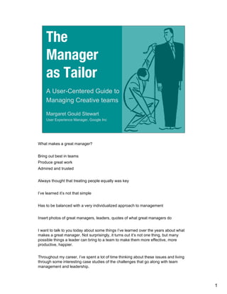 The
     Manager
     as Tailor
     A User-Centered Guide to
     Managing Creative teams

     Margaret Gould Stewart
     User Experience Manager, Google Inc




What makes a great manager?


Bring out best in teams
Produce great work
Admired and trusted


Always thought that treating people equally was key


I’ve learned it’s not that simple


Has to be balanced with a very individualized approach to management


Insert photos of great managers, leaders, quotes of what great managers do


I want to talk to you today about some things I’ve learned over the years about what
makes a great manager. Not surprisingly, it turns out it’s not one thing, but many
possible things a leader can bring to a team to make them more effective, more
productive, happier.


Throughout my career, I’ve spent a lot of time thinking about these issues and living
through some interesting case studies of the challenges that go along with team
management and leadership.



                                                                                        1
 
