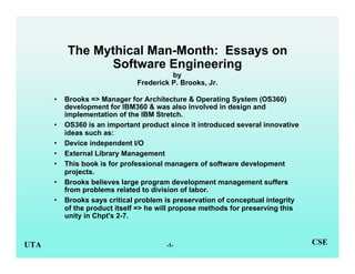 -1-UTA CSE
The Mythical Man-Month: Essays on
Software Engineering
by
Frederick P. Brooks, Jr.
• Brooks => Manager for Architecture & Operating System (OS360)
development for IBM360 & was also involved in design and
implementation of the IBM Stretch.
• OS360 is an important product since it introduced several innovative
ideas such as:
• Device independent I/O
• External Library Management
• This book is for professional managers of software development
projects.
• Brooks believes large program development management suffers
from problems related to division of labor.
• Brooks says critical problem is preservation of conceptual integrity
of the product itself => he will propose methods for preserving this
unity in Chpt's 2-7.
 