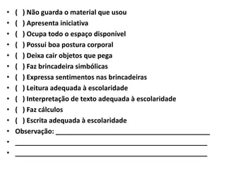 •   ( ) Não guarda o material que usou
•   ( ) Apresenta iniciativa
•   ( ) Ocupa todo o espaço disponível
•   ( ) Possui boa postura corporal
•   ( ) Deixa cair objetos que pega
•   ( ) Faz brincadeira simbólicas
•   ( ) Expressa sentimentos nas brincadeiras
•   ( ) Leitura adequada à escolaridade
•   ( ) Interpretação de texto adequada à escolaridade
•   ( ) Faz cálculos
•   ( ) Escrita adequada à escolaridade
•   Observação: _________________________________________
•   ___________________________________________________
•   ___________________________________________________
 