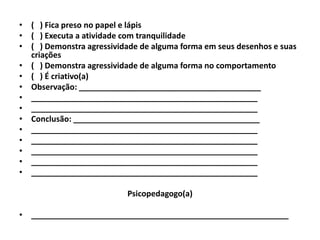 • ( ) Fica preso no papel e lápis
• ( ) Executa a atividade com tranquilidade
• ( ) Demonstra agressividade de alguma forma em seus desenhos e suas
  criações
• ( ) Demonstra agressividade de alguma forma no comportamento
• ( ) É criativo(a)
• Observação: _________________________________________
• ___________________________________________________
• ___________________________________________________
• Conclusão: __________________________________________
• ___________________________________________________
• ___________________________________________________
• ___________________________________________________
• ___________________________________________________
• ___________________________________________________

                          Psicopedagogo(a)

• __________________________________________________________
 