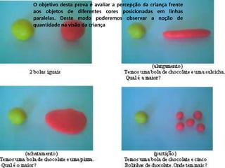 O objetivo desta prova é avaliar a percepção da criança frente
aos objetos de diferentes cores posicionadas em linhas
paralelas. Deste modo poderemos observar a noção de
quantidade na visão da criança
 