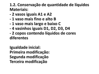 1.2. Conservação de quantidade de líquidos
Materiais:
- 2 vasos iguais A1 e A2
- 1 vaso mais fino e alto B
- 1 vaso mais largo e baixo C
- 4 vasinhos iguais D1, D2, D3, D4
- 2 copos contendo líquidos de cores
diferentes

Igualdade inicial:
Primeira modificação:
Segunda modificação
Terceira modificação
 