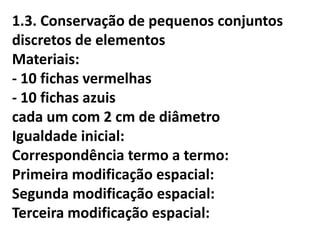 1.3. Conservação de pequenos conjuntos
discretos de elementos
Materiais:
- 10 fichas vermelhas
- 10 fichas azuis
cada um com 2 cm de diâmetro
Igualdade inicial:
Correspondência termo a termo:
Primeira modificação espacial:
Segunda modificação espacial:
Terceira modificação espacial:
 