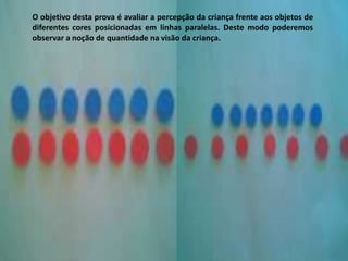 O objetivo desta prova é avaliar a percepção da criança frente aos objetos de
diferentes cores posicionadas em linhas paralelas. Deste modo poderemos
observar a noção de quantidade na visão da criança.
 