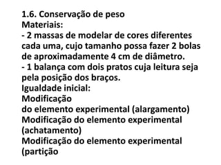 1.6. Conservação de peso
Materiais:
- 2 massas de modelar de cores diferentes
cada uma, cujo tamanho possa fazer 2 bolas
de aproximadamente 4 cm de diâmetro.
- 1 balança com dois pratos cuja leitura seja
pela posição dos braços.
Igualdade inicial:
Modificação
do elemento experimental (alargamento)
Modificação do elemento experimental
(achatamento)
Modificação do elemento experimental
(partição
 
