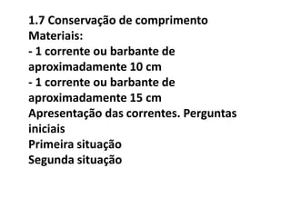1.7 Conservação de comprimento
Materiais:
- 1 corrente ou barbante de
aproximadamente 10 cm
- 1 corrente ou barbante de
aproximadamente 15 cm
Apresentação das correntes. Perguntas
iniciais
Primeira situação
Segunda situação
 