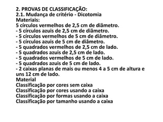 2. PROVAS DE CLASSIFICAÇÃO:
2.1. Mudança de critério - Dicotomia
Materiais:
5 círculos vermelhos de 2,5 cm de diâmetro.
- 5 círculos azuis de 2,5 cm de diâmetro.
- 5 círculos vermelhos de 5 cm de diâmetro.
- 5 círculos azuis de 5 cm de diâmetro.
- 5 quadrados vermelhos de 2,5 cm de lado.
- 5 quadrados azuis de 2,5 cm de lado.
- 5 quadrados vermelhos de 5 cm de lado.
- 5 quadrados azuis de 5 cm de lado.
- 2 caixas planas de mais ou menos 4 a 5 cm de altura e
uns 12 cm de lado.
Material
Classificação por cores sem caixa
Classificação por cores usando a caixa
Classificação por formas usando a caixa
Classificação por tamanho usando a caixa
 