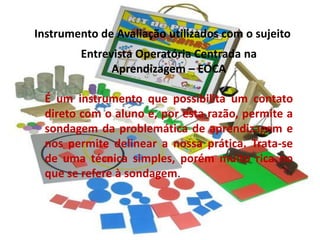 Instrumento de Avaliação utilizados com o sujeito
        Entrevista Operatória Centrada na
              Aprendizagem – EOCA

 É um instrumento que possibilita um contato
 direto com o aluno e, por esta razão, permite a
 sondagem da problemática de aprendizagem e
 nos permite delinear a nossa prática. Trata-se
 de uma técnica simples, porém muito rica no
 que se refere à sondagem.
 