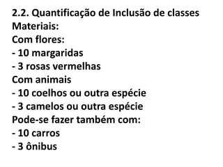 2.2. Quantificação de Inclusão de classes
Materiais:
Com flores:
- 10 margaridas
- 3 rosas vermelhas
Com animais
- 10 coelhos ou outra espécie
- 3 camelos ou outra espécie
Pode-se fazer também com:
- 10 carros
- 3 ônibus
 