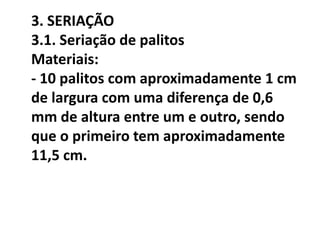 3. SERIAÇÃO
3.1. Seriação de palitos
Materiais:
- 10 palitos com aproximadamente 1 cm
de largura com uma diferença de 0,6
mm de altura entre um e outro, sendo
que o primeiro tem aproximadamente
11,5 cm.
 