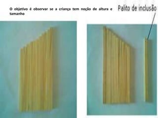 O objetivo é observar se a criança tem noção de altura e
tamanho
 