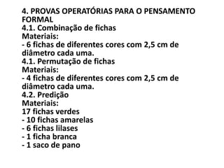 4. PROVAS OPERATÓRIAS PARA O PENSAMENTO
FORMAL
4.1. Combinação de fichas
Materiais:
- 6 fichas de diferentes cores com 2,5 cm de
diâmetro cada uma.
4.1. Permutação de fichas
Materiais:
- 4 fichas de diferentes cores com 2,5 cm de
diâmetro cada uma.
4.2. Predição
Materiais:
17 fichas verdes
- 10 fichas amarelas
- 6 fichas lilases
- 1 ficha branca
- 1 saco de pano
 