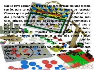 Não se deve aplicar várias provas de conservação em uma mesma
sessão, para se evitar a contaminação da forma de resposta.
Observa que o psicopedagogo deverá fazer registros detalhados
dos procedimentos da criança, observando e anotando suas
falas, atitude, soluções que dá às questões, seus argumentos e
juízos, como arruma o material. Isto será fundamental para a
interpretação                    das                  condutas.
Para a avaliação as respostas são divididas em três níveis:
· Nível 1: Não há conservação, o sujeito não atinge o nível
operatório                     nesse                   domínio.
· Nível 2 ou intermediário: As respostas apresentam
oscilações, instabilidade ou não são completas. Em um momento
conservam,                em              outro           não.
· Nível 3: As respostas demonstram aquisição da noção sem
vacilação.
 