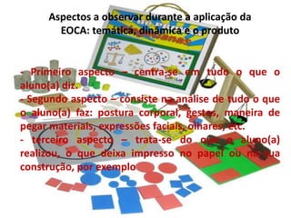Aspectos a observar durante a aplicação da
       EOCA: temática, dinâmica e o produto


- Primeiro aspecto – centra-se em tudo o que o
aluno(a) diz.
- Segundo aspecto – consiste na análise de tudo o que
o aluno(a) faz: postura corporal, gestos, maneira de
pegar materiais, expressões faciais, olhares, etc.
- terceiro aspecto – trata-se do que o aluno(a)
realizou, o que deixa impresso no papel ou na sua
construção, por exemplo
 