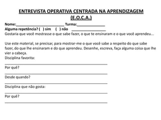 ENTREVISTA OPERATIVA CENTRADA NA APRENDIZAGEM
                            (E.O.C.A.)
Nome:________________________ Turma:______________
Alguma repetência? ( ) sim ( ) não _________________
Gostaria que você mostrasse o que sabe fazer, o que te ensinaram e o que você aprendeu...

Use este material, se precisar, para mostrar-me o que você sabe a respeito do que sabe
fazer, do que lhe ensinaram e do que aprendeu. Desenhe, escreva, faça alguma coisa que lhe
vier a cabeça.
Disciplina favorita:
___________________________________________________
Por quê?
___________________________________________________
Desde quando?
___________________________________________________
Disciplina que não gosta:
___________________________________________________
Por quê?
___________________________________________________
 
