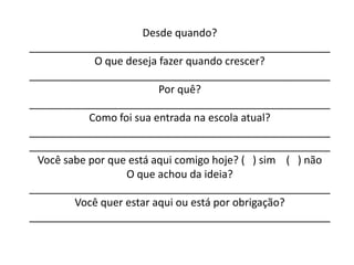 Desde quando?
___________________________________________________
            O que deseja fazer quando crescer?
___________________________________________________
                         Por quê?
___________________________________________________
           Como foi sua entrada na escola atual?
___________________________________________________
___________________________________________________
 Você sabe por que está aqui comigo hoje? ( ) sim ( ) não
                  O que achou da ideia?
___________________________________________________
        Você quer estar aqui ou está por obrigação?
___________________________________________________
 