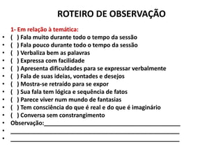 ROTEIRO DE OBSERVAÇÃO
    1- Em relação à temática:
•   ( ) Fala muito durante todo o tempo da sessão
•   ( ) Fala pouco durante todo o tempo da sessão
•   ( ) Verbaliza bem as palavras
•   ( ) Expressa com facilidade
•   ( ) Apresenta dificuldades para se expressar verbalmente
•   ( ) Fala de suas ideias, vontades e desejos
•   ( ) Mostra-se retraído para se expor
•   ( ) Sua fala tem lógica e sequência de fatos
•   ( ) Parece viver num mundo de fantasias
•   ( ) Tem consciência do que é real e do que é imaginário
•   ( ) Conversa sem constrangimento
•   Observação:__________________________________________
•   ____________________________________________________
•   ____________________________________________________
 