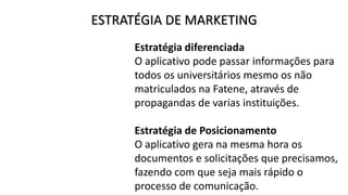 ESTRATÉGIA DE MARKETING
Estratégia diferenciada
O aplicativo pode passar informações para
todos os universitários mesmo os não
matriculados na Fatene, através de
propagandas de varias instituições.
Estratégia de Posicionamento
O aplicativo gera na mesma hora os
documentos e solicitações que precisamos,
fazendo com que seja mais rápido o
processo de comunicação.
 