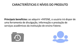 CARACTERÍSTICAS E NÍVEIS DO PRODUTO
Principais benefícios: ao adquirir +FATENE, o usuário irá dispor de
uma ferramenta de divulgação, informação e prestação de
serviços acadêmicos da instituição de ensino Fatene.
 