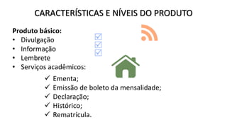 CARACTERÍSTICAS E NÍVEIS DO PRODUTO
Produto básico:
• Divulgação
• Informação
• Lembrete
• Serviços acadêmicos:
 Ementa;
 Emissão de boleto da mensalidade;
 Declaração;
 Histórico;
 Rematrícula.
 