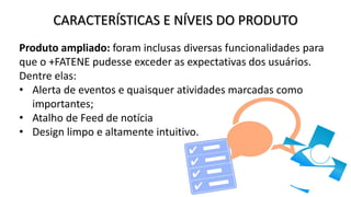 CARACTERÍSTICAS E NÍVEIS DO PRODUTO
Produto ampliado: foram inclusas diversas funcionalidades para
que o +FATENE pudesse exceder as expectativas dos usuários.
Dentre elas:
• Alerta de eventos e quaisquer atividades marcadas como
importantes;
• Atalho de Feed de notícia
• Design limpo e altamente intuitivo.
 