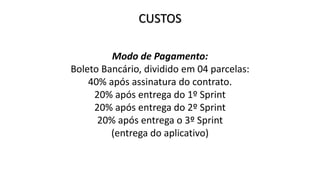 CUSTOS
Modo de Pagamento:
Boleto Bancário, dividido em 04 parcelas:
40% após assinatura do contrato.
20% após entrega do 1º Sprint
20% após entrega do 2º Sprint
20% após entrega o 3º Sprint
(entrega do aplicativo)
 