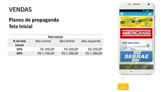 VENDAS
Tela Inicial
% da tela
inicial
Aba central Aba direita Aba esquerda
25% R$ 700,00 R$ 500,00 R$ 500,00
50% R$ 1.700,00 R$ 1.300,00 R$ 1.300,00
Planos de propaganda
Tela Inicial
Aba
esquerda
 