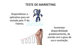 TESTE DE MARKETING
Disponibilizar o
aplicativo para ser
testado pela TI da
Fatene;
Aumentar
disponibilidade
gradativamente, de
acordo com o grau de
uso e aceitação.
 