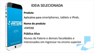 IDEIA SELECIONADA
Produto
Aplicativo para smartphones, tablets e iPeds.
Nome do produto
+FATENE
Público Alvo
Alunos da Fatene e demais faculdades e
interessados em ingressar no ensino superior
 