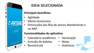 IDEIA SELECIONADA
Principais benefícios
• Agilidade
• Menos burocracia
• Diminuição das filas de alunos Atendimento e
no NAP
Funcionalidades do aplicativo
• Calendário acadêmico
• Emissão de boletos
• Rematrícula
• Declaração
• Notas
• Históricos
 