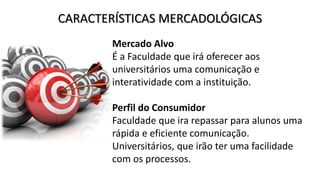 CARACTERÍSTICAS MERCADOLÓGICAS
Mercado Alvo
É a Faculdade que irá oferecer aos
universitários uma comunicação e
interatividade com a instituição.
Perfil do Consumidor
Faculdade que ira repassar para alunos uma
rápida e eficiente comunicação.
Universitários, que irão ter uma facilidade
com os processos.
 