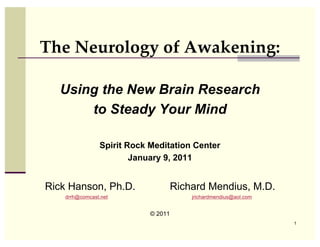 The Neurology of Awakening:

  Using the New Brain Research
      to Steady Your Mind

                Spirit Rock Meditation Center
                        January 9, 2011


Rick Hanson, Ph.D.                   Richard Mendius, M.D.
    drrh@comcast.net                     jrichardmendius@aol.com


                            © 2011
                                                                   1
 