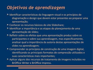 Objetivos de aprendizagem
 Identificar características da linguagem visual e os princípios de
   diagramação e design que devem estar presentes ao preparar uma
   apresentação;
 Conhecer os recursos básicos do site Slideshare;
 Identificar a importância e as etapas do planejamento de uma
   apresentação de slides;
 Refletir sobre os efeitos que uma apresentação produz sobre os
   participantes e sobre sua aprendizagem, mas especificamente,
   analisar qual a importância da autoria destas apresentações de
   slides na aprendizagem;
 Compreender os princípios de construção de uma imagem digital,
   identificando os prinicipais formatos de compressão utilizados e
   suas características mais importantes;
 Aplicar alguns dos recursos de tratamento de imagens incluídos no
   BrOffice Writer e BrOffice Impress.
 