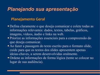 Planejando sua apresentação
 Planejamento Geral
Defina claramente o que deseja comunicar e colete todas as
informações relevantes: dados, textos, tabelas, gráficos,
imagens, vídeos, áudio e links na web.
Priorize as informações essenciais para a compreensão do
que deseja comunicar.
Ao fazer a passagem do texto escrito para o formato slide,
cuide para que os textos dos slides apresentem apenas
ideias-chaves, a serem desenvolvidas oralmente.
Ordene as informações de forma lógica (tente se colocar no
lugar de sua audiência).
 