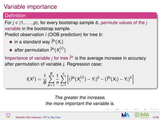 Variable importance
Deﬁnition
For j ∈ {1, . . . , p}, for every bootstrap sample b, permute values of the j
variable in the bootstrap sample.
Predict observation i (OOB prediction) for tree b:
in a standard way ˆfb
(Xi)
after permutation ˆfb
(X
(j)
i
)
Importance of variable j for tree ˆfb
is the average increase in accuracy
after permutation of variable j. Regression case:
I(Xj
) =
1
B
B
b=1
1
n
n
i=1
(ˆfb
(X
(j)
i
) − Yi)2
− (ˆfb
(Xi) − Yi)2
The greater the increase,
the more important the variable is.
Nathalie Villa-Vialaneix | RF for Big Data 12/39
 