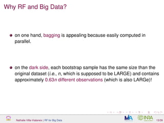 Why RF and Big Data?
on one hand, bagging is appealing because easily computed in
parallel.
on the dark side, each bootstrap sample has the same size than the
original dataset (i.e., n, which is supposed to be LARGE) and contains
approximately 0.63n different observations (which is also LARGe)!
Nathalie Villa-Vialaneix | RF for Big Data 13/39
 