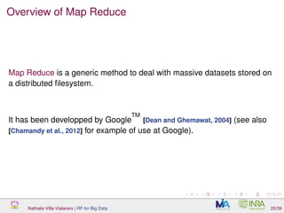 Overview of Map Reduce
Map Reduce is a generic method to deal with massive datasets stored on
a distributed ﬁlesystem.
It has been developped by Google
TM
[Dean and Ghemawat, 2004] (see also
[Chamandy et al., 2012] for example of use at Google).
Nathalie Villa-Vialaneix | RF for Big Data 20/39
 