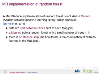 MR implementation of random forest
A Map/Reduce implementation of random forest is included in Mahout
(Apache scalable machine learning library) which works as
[del Rio et al., 2014]:
data are split between Q bits sent to each Map job;
a Map job train a random forest with a small number of trees in it;
there is no Reduce step (the ﬁnal forest is the combination of all trees
learned in the Map jobs).
Nathalie Villa-Vialaneix | RF for Big Data 21/39
 