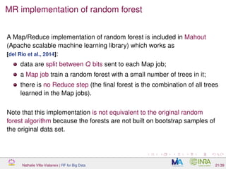 MR implementation of random forest
A Map/Reduce implementation of random forest is included in Mahout
(Apache scalable machine learning library) which works as
[del Rio et al., 2014]:
data are split between Q bits sent to each Map job;
a Map job train a random forest with a small number of trees in it;
there is no Reduce step (the ﬁnal forest is the combination of all trees
learned in the Map jobs).
Note that this implementation is not equivalent to the original random
forest algorithm because the forests are not built on bootstrap samples of
the original data set.
Nathalie Villa-Vialaneix | RF for Big Data 21/39
 