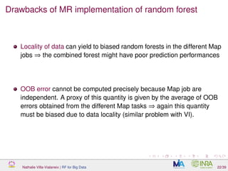 Drawbacks of MR implementation of random forest
Locality of data can yield to biased random forests in the different Map
jobs ⇒ the combined forest might have poor prediction performances
OOB error cannot be computed precisely because Map job are
independent. A proxy of this quantity is given by the average of OOB
errors obtained from the different Map tasks ⇒ again this quantity
must be biased due to data locality (similar problem with VI).
Nathalie Villa-Vialaneix | RF for Big Data 22/39
 
