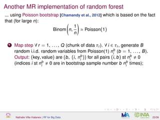Another MR implementation of random forest
... using Poisson bootstrap [Chamandy et al., 2012] which is based on the fact
that (for large n):
Binom n,
1
n
Poisson(1)
1 Map step ∀ r = 1, . . . , Q (chunk of data τr ). ∀ i ∈ τr , generate B
random i.i.d. random variables from Poisson(1) nb
i
(b = 1, . . . , B).
Output: (key, value) are (b, (i, nb
i
)) for all pairs (i, b) st nb
i
0
(indices i st nb
i
0 are in bootstrap sample number b nb
i
times);
Nathalie Villa-Vialaneix | RF for Big Data 23/39
 