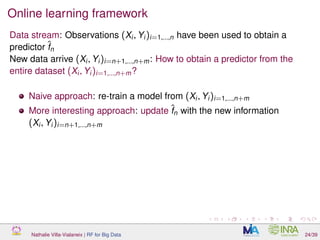 Online learning framework
Data stream: Observations (Xi, Yi)i=1,...,n have been used to obtain a
predictor ˆfn
New data arrive (Xi, Yi)i=n+1,...,n+m: How to obtain a predictor from the
entire dataset (Xi, Yi)i=1,...,n+m?
Naive approach: re-train a model from (Xi, Yi)i=1,...,n+m
More interesting approach: update ˆfn with the new information
(Xi, Yi)i=n+1,...,n+m
Nathalie Villa-Vialaneix | RF for Big Data 24/39
 