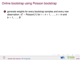 Online bootstrap using Poisson bootstrap
1 generate weights for every bootstrap samples and every new
observation: nb
i
∼ Poisson(1) for i = n + 1, . . . , n + m and
b = 1, . . . , B
Nathalie Villa-Vialaneix | RF for Big Data 26/39
 