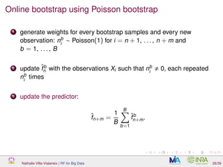 Online bootstrap using Poisson bootstrap
1 generate weights for every bootstrap samples and every new
observation: nb
i
∼ Poisson(1) for i = n + 1, . . . , n + m and
b = 1, . . . , B
2 update ˆfb
n with the observations Xi such that nb
i
0, each repeated
nb
i
times
3 update the predictor:
ˆfn+m =
1
B
B
b=1
ˆfb
n+m.
Nathalie Villa-Vialaneix | RF for Big Data 26/39
 