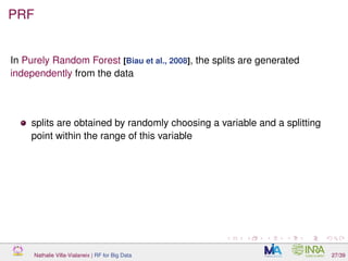 PRF
In Purely Random Forest [Biau et al., 2008], the splits are generated
independently from the data
splits are obtained by randomly choosing a variable and a splitting
point within the range of this variable
Nathalie Villa-Vialaneix | RF for Big Data 27/39
 