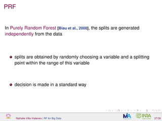 PRF
In Purely Random Forest [Biau et al., 2008], the splits are generated
independently from the data
splits are obtained by randomly choosing a variable and a splitting
point within the range of this variable
decision is made in a standard way
Nathalie Villa-Vialaneix | RF for Big Data 27/39
 