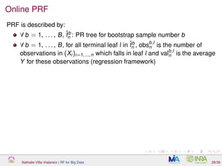 Online PRF
PRF is described by:
∀ b = 1, . . . , B, ˆfb
n : PR tree for bootstrap sample number b
∀ b = 1, . . . , B, for all terminal leaf l in ˆfb
n , obsb,l
n is the number of
observations in (Xi)i=1, ..., n which falls in leaf l and valb,l
n is the average
Y for these observations (regression framework)
Nathalie Villa-Vialaneix | RF for Big Data 28/39
 