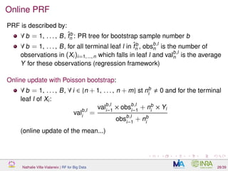 Online PRF
PRF is described by:
∀ b = 1, . . . , B, ˆfb
n : PR tree for bootstrap sample number b
∀ b = 1, . . . , B, for all terminal leaf l in ˆfb
n , obsb,l
n is the number of
observations in (Xi)i=1, ..., n which falls in leaf l and valb,l
n is the average
Y for these observations (regression framework)
Online update with Poisson bootstrap:
∀ b = 1, . . . , B, ∀ i ∈ {n + 1, . . . , n + m} st nb
i
0 and for the terminal
leaf l of Xi:
valb,l
i
=
valb,l
i−1
× obsb,l
i−1
+ nb
i
× Yi
obsb,l
i−1
+ nb
i
(online update of the mean...)
Nathalie Villa-Vialaneix | RF for Big Data 28/39
 