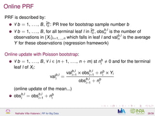 Online PRF
PRF is described by:
∀ b = 1, . . . , B, ˆfb
n : PR tree for bootstrap sample number b
∀ b = 1, . . . , B, for all terminal leaf l in ˆfb
n , obsb,l
n is the number of
observations in (Xi)i=1, ..., n which falls in leaf l and valb,l
n is the average
Y for these observations (regression framework)
Online update with Poisson bootstrap:
∀ b = 1, . . . , B, ∀ i ∈ {n + 1, . . . , n + m} st nb
i
0 and for the terminal
leaf l of Xi:
valb,l
i
=
valb,l
i−1
× obsb,l
i−1
+ nb
i
× Yi
obsb,l
i−1
+ nb
i
(online update of the mean...)
obsb,l
i
= obsb,l
i−1
+ nb
i
Nathalie Villa-Vialaneix | RF for Big Data 28/39
 