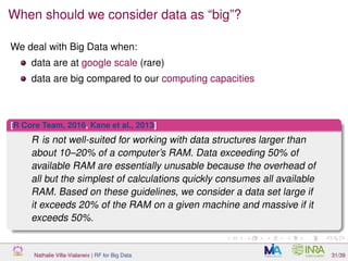 When should we consider data as “big”?
We deal with Big Data when:
data are at google scale (rare)
data are big compared to our computing capacities
[R Core Team, 2016, Kane et al., 2013]
R is not well-suited for working with data structures larger than
about 10–20% of a computer’s RAM. Data exceeding 50% of
available RAM are essentially unusable because the overhead of
all but the simplest of calculations quickly consumes all available
RAM. Based on these guidelines, we consider a data set large if
it exceeds 20% of the RAM on a given machine and massive if it
exceeds 50%.
Nathalie Villa-Vialaneix | RF for Big Data 31/39
 
